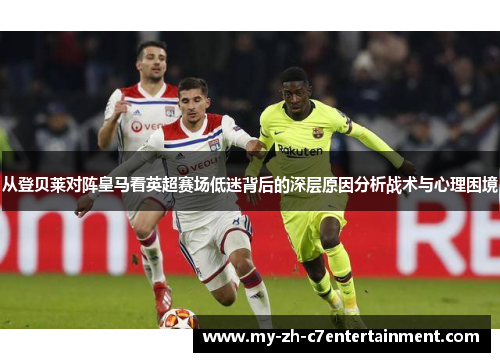 从登贝莱对阵皇马看英超赛场低迷背后的深层原因分析战术与心理困境 从登贝莱对阵皇马看英超赛场低迷背后的深层原因分析战术与心理困境