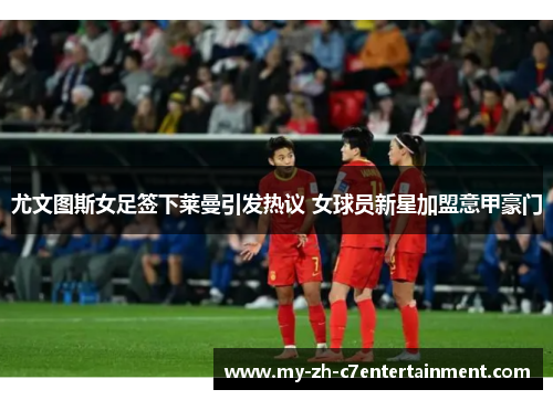 尤文图斯女足签下莱曼引发热议 女球员新星加盟意甲豪门
