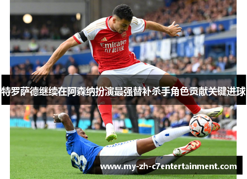 特罗萨德继续在阿森纳扮演最强替补杀手角色贡献关键进球