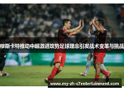 穆斯卡特推动中超激进攻势足球理念引发战术变革与挑战 穆斯卡特推动中超激进攻势足球理念引发战术变革与挑战